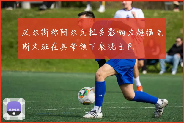皮尔斯称阿尔瓦拉多影响力超福克斯文班在其带领下表现出色