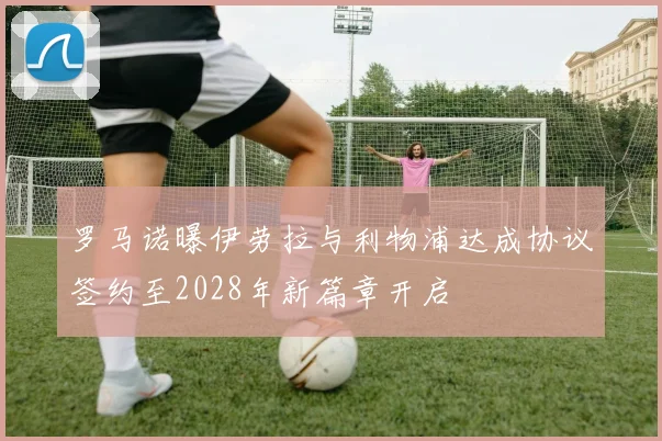 罗马诺曝伊劳拉与利物浦达成协议签约至2028年新篇章开启