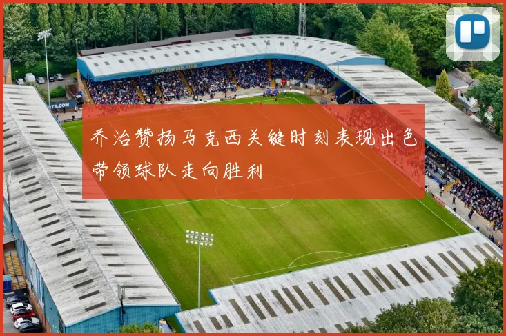 乔治赞扬马克西关键时刻表现出色带领球队走向胜利