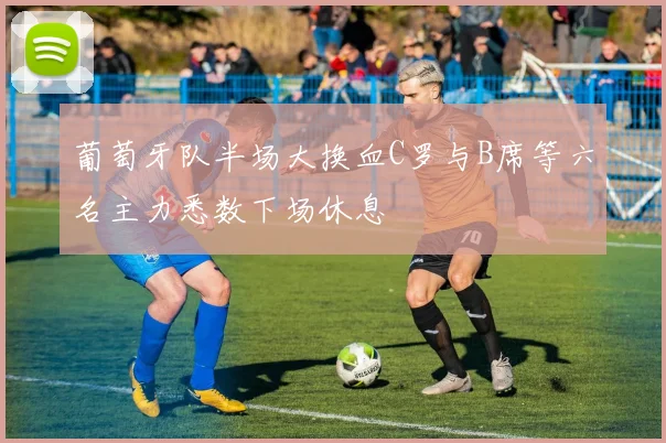 葡萄牙队半场大换血C罗与B席等六名主力悉数下场休息