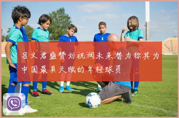 吕文君盛赞刘祝润未来潜力称其为中国最具天赋的年轻球员