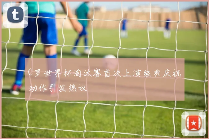 C罗世界杯淘汰赛首次上演经典庆祝动作引发热议