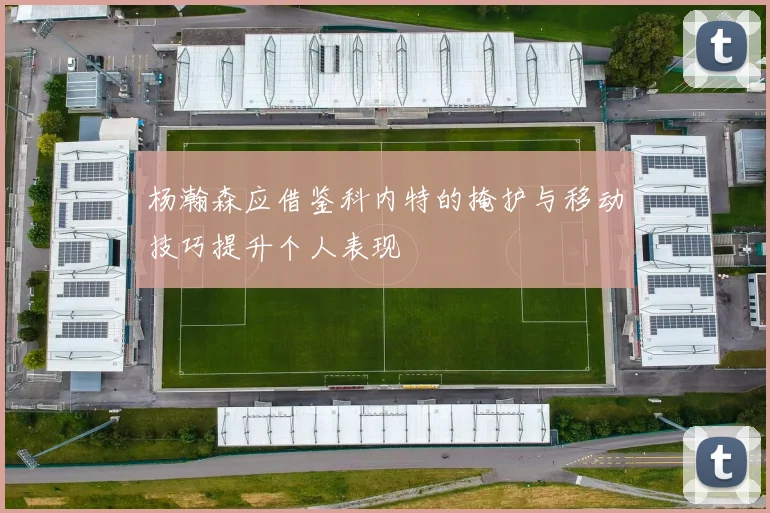 杨瀚森应借鉴科内特的掩护与移动技巧提升个人表现