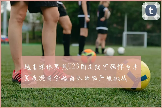 越南媒体聚焦U23国足防守强悍与李昊表现将令越南队面临严峻挑战