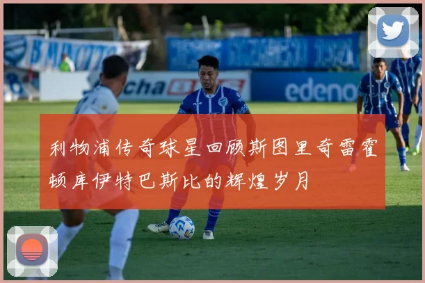 利物浦传奇球星回顾斯图里奇雷霍顿库伊特巴斯比的辉煌岁月