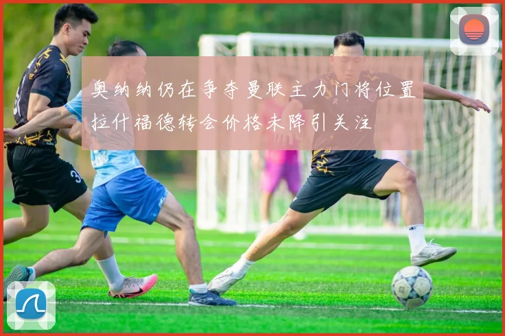 奥纳纳仍在争夺曼联主力门将位置拉什福德转会价格未降引关注