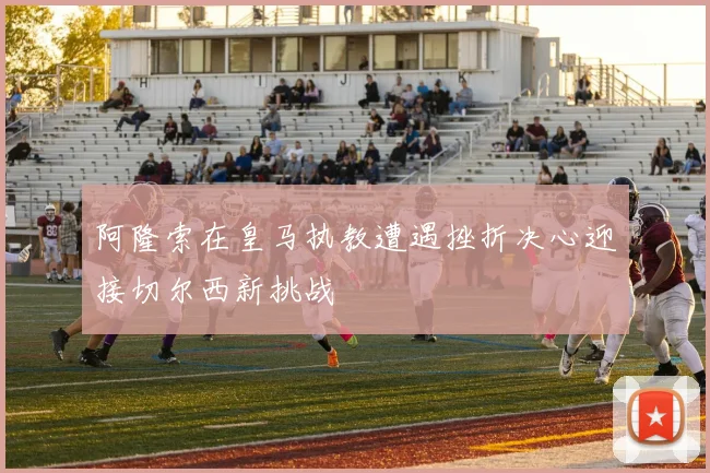阿隆索在皇马执教遭遇挫折决心迎接切尔西新挑战