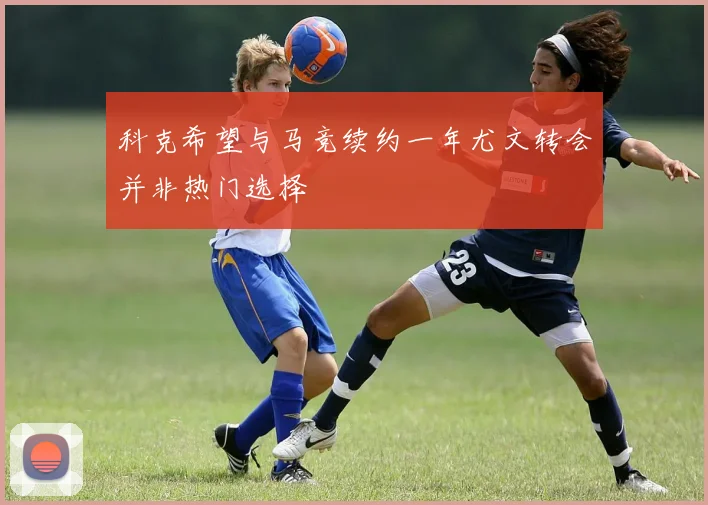 科克希望与马竞续约一年尤文转会并非热门选择