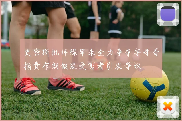 史密斯批评绿军未全力争夺字母哥指责布朗假装受害者引发争议