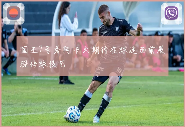 国王7号秀阿卡夫期待在球迷面前展现传球技艺