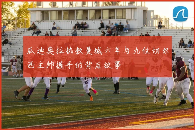 瓜迪奥拉执教曼城六年与九位切尔西主帅握手的背后故事